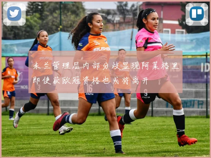 米兰管理层内部分歧显现阿莱格里即使获欧冠资格也或将离开