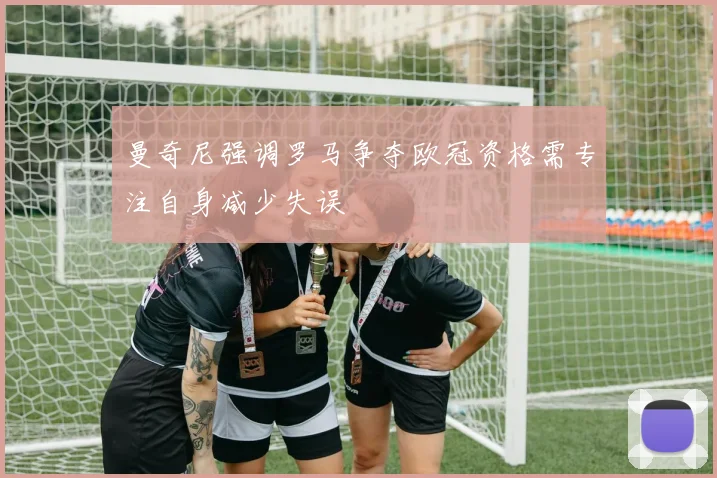 曼奇尼强调罗马争夺欧冠资格需专注自身减少失误