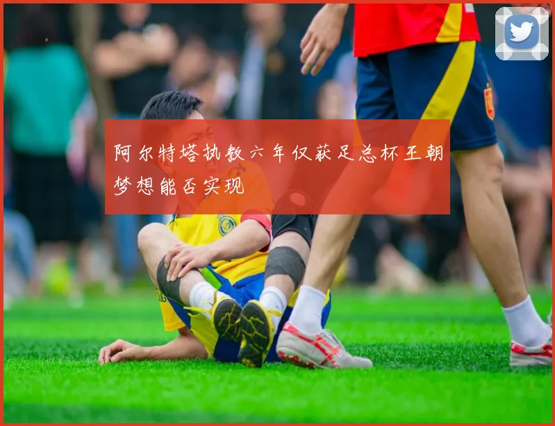 阿尔特塔执教六年仅获足总杯王朝梦想能否实现