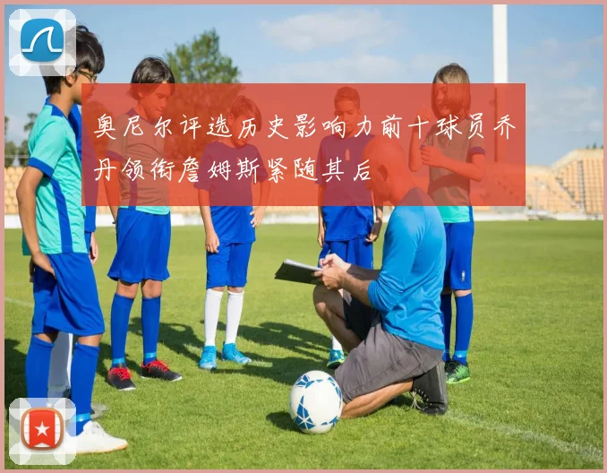 奥尼尔评选历史影响力前十球员乔丹领衔詹姆斯紧随其后