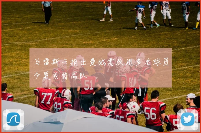 马雷斯卡指出曼城需改进多名球员今夏或将离队