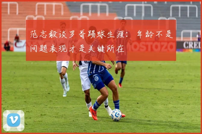 范志毅谈罗哥踢球生涯：年龄不是问题表现才是关键所在