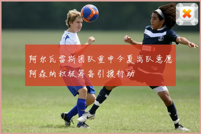 阿尔瓦雷斯团队重申今夏离队意愿阿森纳积极筹备引援行动
