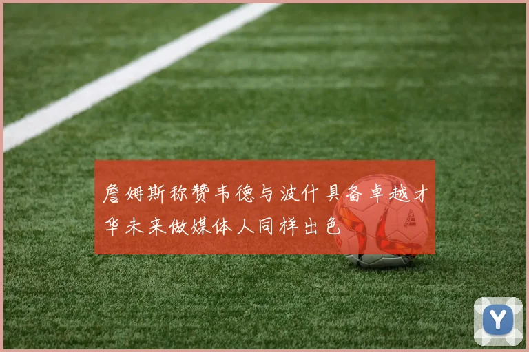 詹姆斯称赞韦德与波什具备卓越才华未来做媒体人同样出色