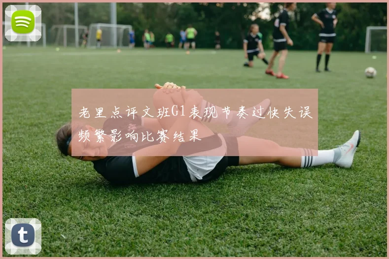 老里点评文班G1表现节奏过快失误频繁影响比赛结果