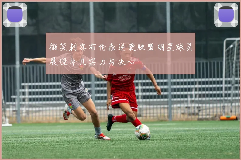 微笑刺客布伦森逆袭联盟明星球员展现非凡实力与决心