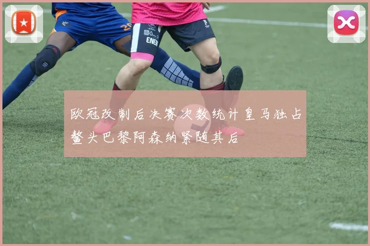 欧冠改制后决赛次数统计皇马独占鳌头巴黎阿森纳紧随其后