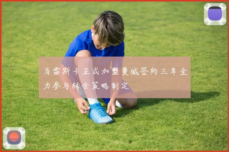 马雷斯卡正式加盟曼城签约三年全力参与转会策略制定